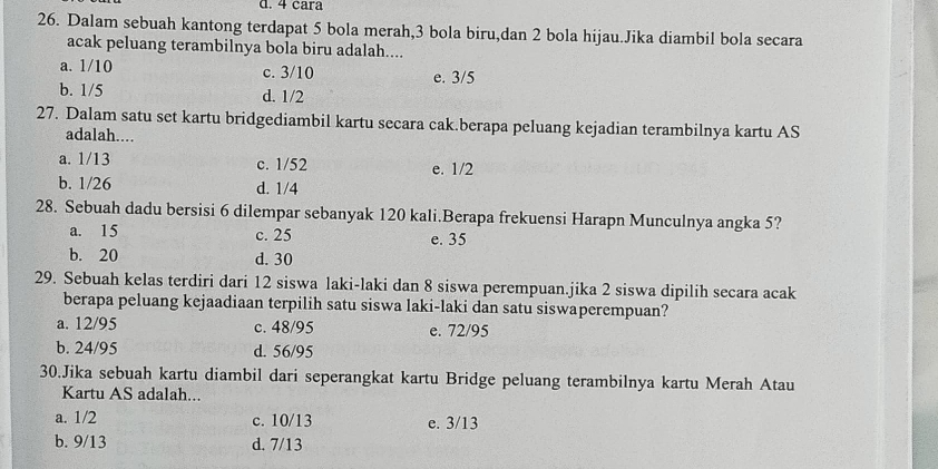 4 cara
26. Dalam sebuah kantong terdapat 5 bola merah, 3 bola biru,dan 2 bola hijau.Jika diambil bola secara
acak peluang terambilnya bola biru adalah....
a. 1/10 c. 3/10 e. 3/5
b. 1/5 d. 1/2
27. Dalam satu set kartu bridgediambil kartu secara cak.berapa peluang kejadian terambilnya kartu AS
adalah....
a. 1/13 c. 1/52 e. 1/2
b. 1/26 d. 1/4
28. Sebuah dadu bersisi 6 dilempar sebanyak 120 kali.Berapa frekuensi Harapn Munculnya angka 5?
a. 15 c. 25 e. 35
b. 20 d. 30
29. Sebuah kelas terdiri dari 12 siswa laki-laki dan 8 siswa perempuan.jika 2 siswa dipilih secara acak
berapa peluang kejaadiaan terpilih satu siswa laki-laki dan satu siswaperempuan?
a. 12/95 c. 48/95 e. 72/95
b. 24/95 d. 56/95
30.Jika sebuah kartu diambil dari seperangkat kartu Bridge peluang terambilnya kartu Merah Atau
Kartu AS adalah...
a. 1/2 c. 10/13 e. 3/13
b. 9/13 d. 7/13