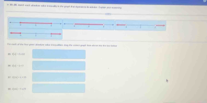 In 35-34, match each absokute sakue inequally to the graph that expersents its sclution. Erplion your rossioning 
a 
a 
For each of the four given absslute valve inequalities, drag the corect graph firom above into the hox belowe 
35 3]* [-2≤ 10
36 2|x|-1<7</tex> 
37 3|7x|+1>25
1. 2|4x|-7x25