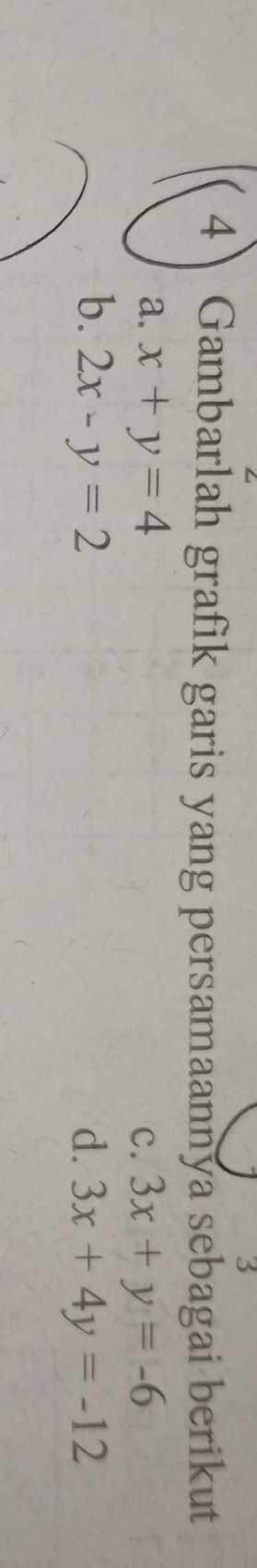 3
4 Gambarlah grafik garis yang persamaannya sebagai berikut
a. x+y=4 c. 3x+y=-6
b. 2x-y=2 d. 3x+4y=-12