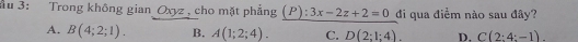 Ấu 3: Trong không gian Oxyz, cho mặt phẳng (P):3x-2z+2=0 đi qua điểm nào sau đây?
A. B(4;2;1). B. A(1;2;4). C. D(2:1:4). D. C(2:4:-1).