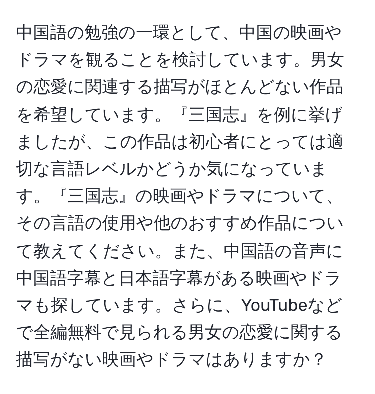 中国語の勉強の一環として、中国の映画やドラマを観ることを検討しています。男女の恋愛に関連する描写がほとんどない作品を希望しています。『三国志』を例に挙げましたが、この作品は初心者にとっては適切な言語レベルかどうか気になっています。『三国志』の映画やドラマについて、その言語の使用や他のおすすめ作品について教えてください。また、中国語の音声に中国語字幕と日本語字幕がある映画やドラマも探しています。さらに、YouTubeなどで全編無料で見られる男女の恋愛に関する描写がない映画やドラマはありますか？
