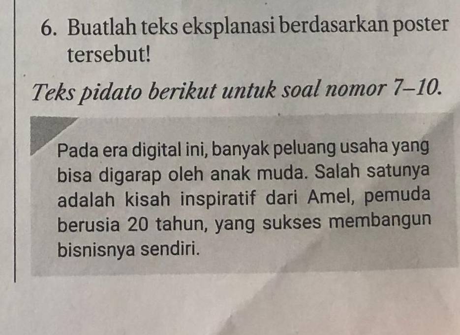 Buatlah teks eksplanasi berdasarkan poster 
tersebut! 
Teks pidato berikut untuk soal nomor 7-10. 
Pada era digital ini, banyak peluang usaha yang 
bisa digarap oleh anak muda. Salah satunya 
adalah kisah inspiratif dari Amel, pemuda 
berusia 20 tahun, yang sukses membangun 
bisnisnya sendiri.