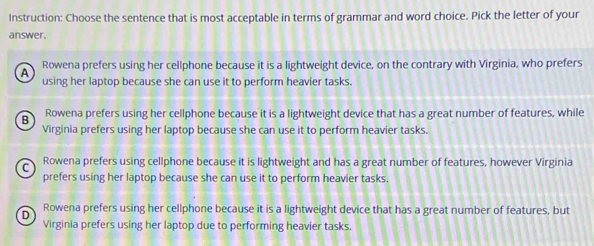 Instruction: Choose the sentence that is most acceptable in terms of grammar and word choice. Pick the letter of your
answer.
Rowena prefers using her cellphone because it is a lightweight device, on the contrary with Virginia, who prefers
A using her laptop because she can use it to perform heavier tasks.
B Rowena prefers using her cellphone because it is a lightweight device that has a great number of features, while
Virginia prefers using her laptop because she can use it to perform heavier tasks.
C Rowena prefers using cellphone because it is lightweight and has a great number of features, however Virginia
prefers using her laptop because she can use it to perform heavier tasks.
D Rowena prefers using her cellphone because it is a lightweight device that has a great number of features, but
Virginia prefers using her laptop due to performing heavier tasks.