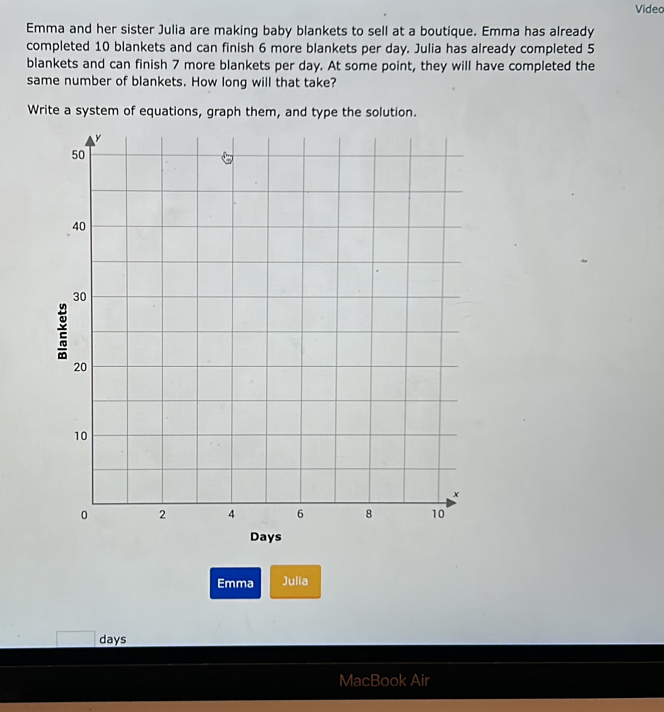 Video 
Emma and her sister Julia are making baby blankets to sell at a boutique. Emma has already 
completed 10 blankets and can finish 6 more blankets per day. Julia has already completed 5
blankets and can finish 7 more blankets per day. At some point, they will have completed the 
same number of blankets. How long will that take? 
Write a system of equations, graph them, and type the solution. 
Emma Julia
days
MacBook Air