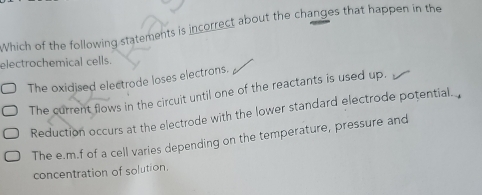 Which of the following statements is incorrect about the changes that happen in the
electrochemical cells.
The oxidised electrode loses electrons.
The current flows in the circuit until one of the reactants is used up.
Reduction occurs at the electrode with the lower standard electrode potential.
The e. m.f of a cell varies depending on the temperature, pressure and
concentration of solution.