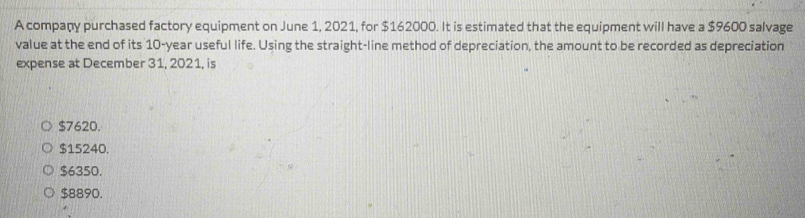 A company purchased factory equipment on June 1, 2021, for $162000. It is estimated that the equipment will have a $9600 salvage
value at the end of its 10-year useful life. Using the straight-line method of depreciation, the amount to be recorded as depreciation
expense at December 31, 2021, is
$7620.
$15240.
$6350.
$8890.