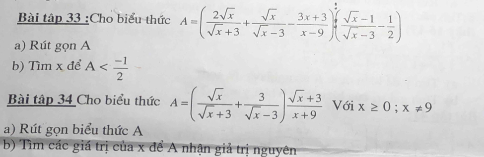 Bài tập 33 :Cho biểu thức A=( 2sqrt(x)/sqrt(x)+3 + sqrt(x)/sqrt(x)-3 - (3x+3)/x-9 )+( (sqrt(x)-1)/sqrt(x)-3 - 1/2 )
a) Rút gọn A 
b) Tìm x để A
Bài tập 34 Cho biểu thức A=( sqrt(x)/sqrt(x)+3 + 3/sqrt(x)-3 ) (sqrt(x)+3)/x+9  Với x≥ 0; x!= 9
a) Rút gọn biểu thức A 
b) Tìm các giá trị của x để A nhận giả trị nguyên