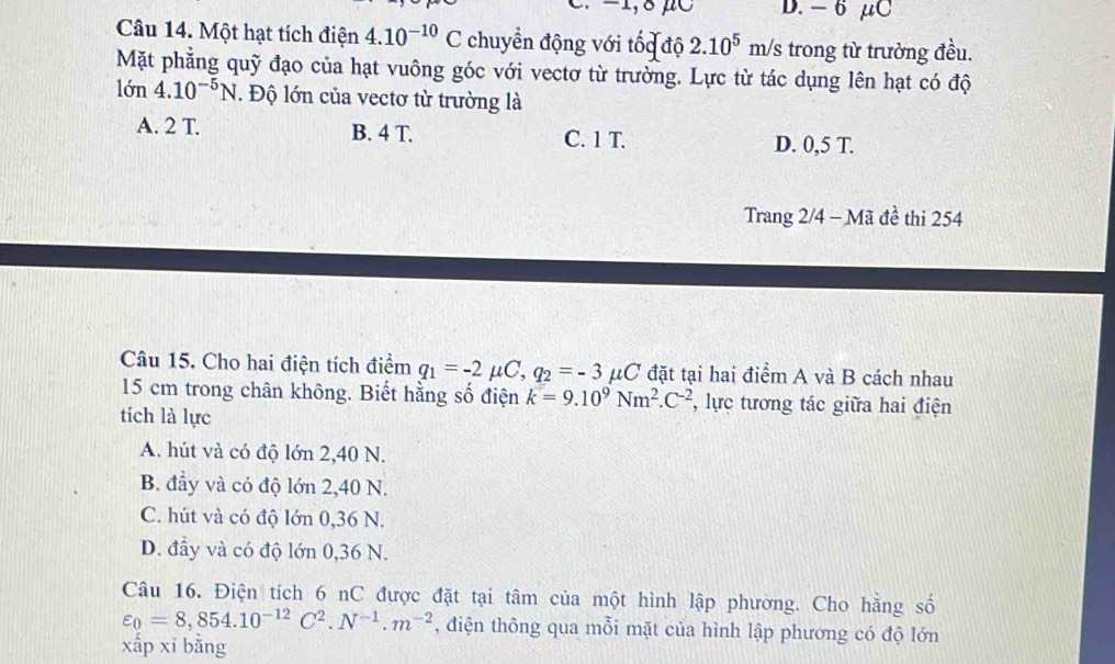 −1, 8 μC D. - 6 μC
Câu 14. Một hạt tích điện 4.10^(-10)C chuyển động với tốc độ 2.10^5m/s trong từ trường đều.
Mặt phẳng quỹ đạo của hạt vuông góc với vectơ từ trường. Lực từ tác dụng lên hạt có độ
lớn 4.10^(-5)N. Độ lớn của vectơ từ trường là
A. 2 T. B. 4 T. C. 1 T. D. 0,5 T.
Trang 2/4 - Mã đề thi 254
Câu 15. Cho hai điện tích điểm q_1=-2mu C, q_2=-3 μC đặt tại hai điểm A và B cách nhau
15 cm trong chân không. Biết hằng số điện k=9.10^9Nm^2.C^(-2) , lực tương tác giữa hai điện
tích là lực
A. hút và có độ lớn 2,40 N.
B. đầy và có độ lớn 2,40 N.
C. hút và có độ lớn 0,36 N.
D. đầy và có độ lớn 0,36 N.
Câu 16. Điện tích 6 nC được đặt tại tâm của một hình lập phương. Cho hằng số
varepsilon _0=8,854.10^(-12)C^2.N^(-1).m^(-2) , điện thông qua mỗi mặt của hình lập phương có độ lớn
xấp xī bằng