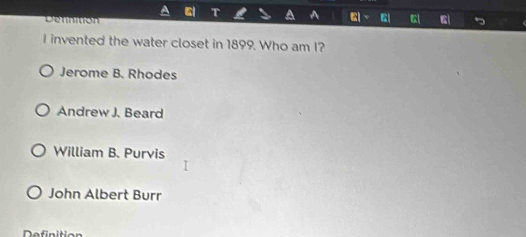 Derinition
I invented the water closet in 1899. Who am I?
Jerome B. Rhodes
Andrew J. Beard
William B. Purvis
John Albert Burr
Definitio