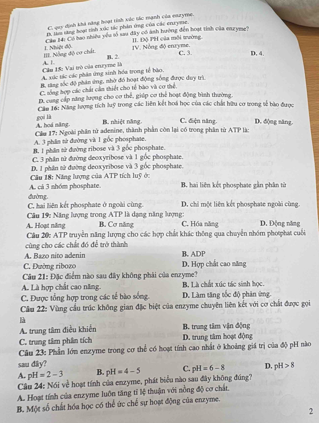 C. quy định khả năng hoạt tính xúc tác mạnh của enzyme.
D. làm tăng hoạt tính xúc tác phản ứng của các enzyme.
Cầu 14: Cổ bao nhiêu yểu tố sau đây có ảnh hưởng đến hoạt tính của enzyme?
II. Độ PH của môi trường.
I. Nhiệt độ.
III. Nồng độ cơ chất.  IV. Nồng độ enzyme.
C. 3. D. 4.
A. 1. B. 2.
Câu 15: Vai trò của enzyme là
A. xúc tác các phản ứng sinh hóa trong tế bào.
B. tăng tốc độ phản ứng, nhờ đó hoạt động sống được duy trì.
C. tổng hợp các chất cần thiết cho tế bào và cơ thể.
D. cung cấp năng lượng cho cơ thể, giúp cơ thể hoạt động bình thường.
Câu 16: Năng lượng tích luỹ trong các liên kết hoá học của các chất hữu cơ trong tế bào được
gọi là
A. hoá năng. B. nhiệt năng.
C. điện năng. D. động năng.
Câu 17: Ngoài phân tử adenine, thành phần còn lại có trong phân tử ATP là:
A. 3 phân tử đường và 1 gốc phosphate.
B. 1 phân tử đường ribose và 3 gốc phosphate.
C. 3 phân tử đường deoxyribose và 1 gốc phosphate.
D. 1 phân tử đường deoxyribose và 3 gốc phosphate.
Câu 18: Năng lượng của ATP tích luỹ ở:
A. cả 3 nhóm phosphate. B hai liên kết phosphate gần phân tử
đường.
C. hai liên kết phosphate ở ngoài cùng. D. chỉ một liên kết phosphate ngoài cùng.
Câu 19: Năng lượng trong ATP là dạng năng lượng:
A. Hoạt năng B. Cơ năng C. Hóa năng D. Động năng
Câu 20: ATP truyền năng lượng cho các hợp chất khác thông qua chuyển nhóm photphat cuối
cùng cho các chất đó để trở thành
A. Bazo nito adenin B. ADP
C. Đường ribozo D. Hợp chất cao năng
Câu 21: Đặc điểm nào sau đây không phải của enzyme?
A. Là hợp chất cao năng. B. Là chất xúc tác sinh học.
C. Được tổng hợp trong các tế bào sống. D. Làm tăng tốc độ phản ứng.
Câu 22: Vùng cấu trúc không gian đặc biệt của enzyme chuyên liên kết với cơ chất được gọi
là
A. trung tâm điều khiển B. trung tâm vận động
C. trung tâm phân tích D. trung tâm hoạt động
Câu 23: Phần lớn enzyme trong cơ thể có hoạt tính cao nhất ở khoảng giá trị của độ pH nào
sau đây? D. pH>8
C. pH=6-8
A. pH=2-3
B. pH=4-5
Câu 24: Nói về hoạt tính của enzyme, phát biểu nào sau đây không đúng?
A. Hoạt tính của enzyme luôn tăng tỉ lệ thuận với nồng độ cơ chất.
B. Một số chất hóa học có thể ức chế sự hoạt động của enzyme.
2