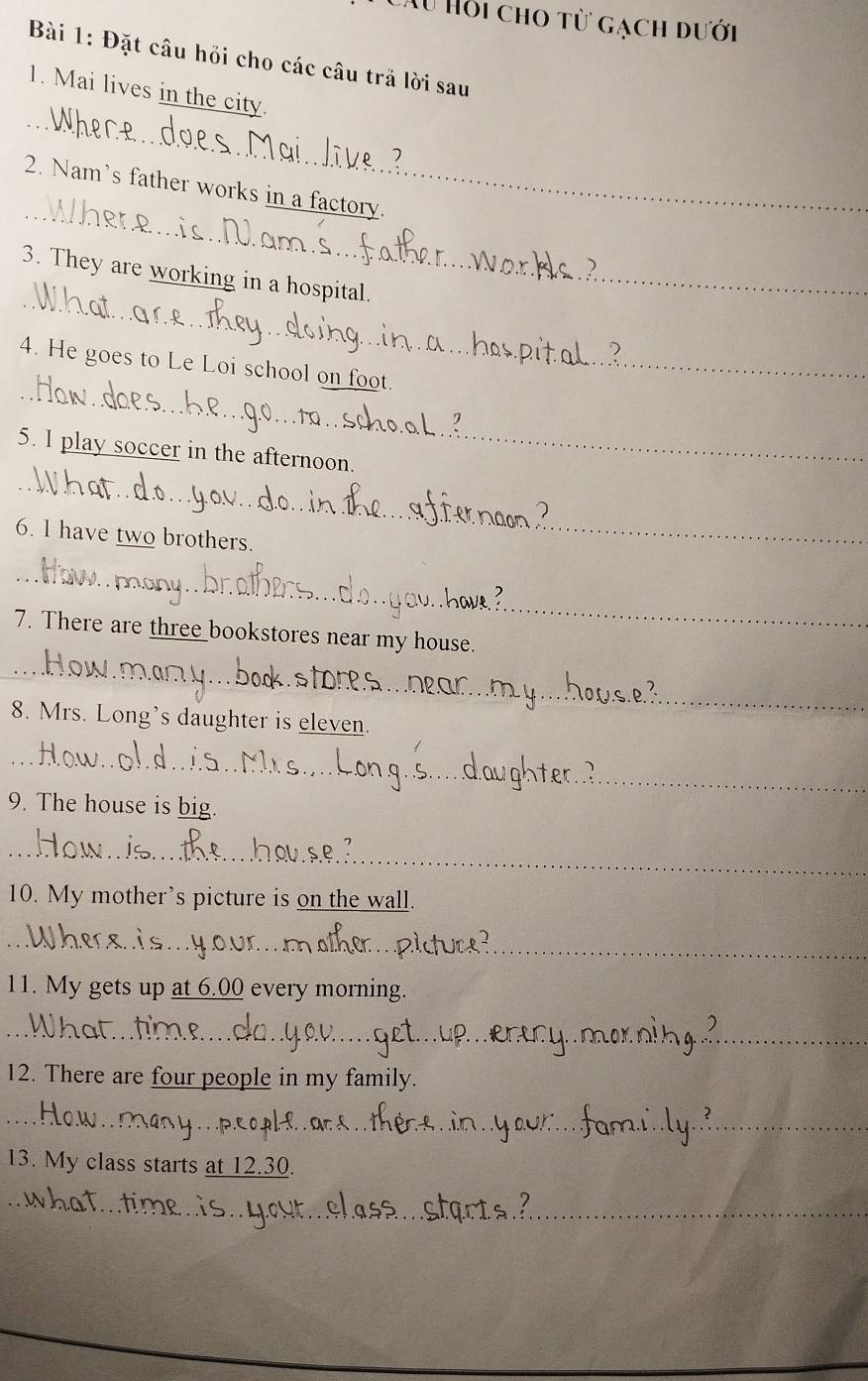 Au Hồi cho từ gạch dưới 
Bài 1: Đặt câu hỏi cho các câu trả lời sau 
_ 
1. Mai lives in the city. 
_ 
2. Nam's father works in a factory. 
_ 
3. They are working in a hospital. 
_ 
4. He goes to Le Loi school on foot. 
5. I play soccer in the afternoon. 
_ 
6. I have two brothers. 
_ 
_ 
7. There are three bookstores near my house. 
_ 
8. Mrs. Long’s daughter is eleven. 
_ 
9. The house is big. 
_ 
10. My mother’s picture is on the wall. 
_ 
_ 
11. My gets up at 6.00 every morning. 
_ 
_ 
12. There are four people in my family. 
_ 
_ 
_ 
_ 
13. My class starts at 12.30. 
_ 
_