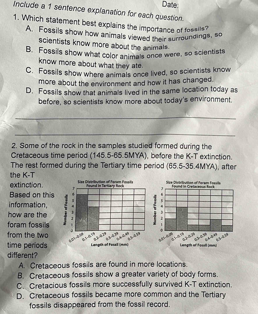 Date:
Include a 1 sentence explanation for each question.
1. Which statement best explains the importance of fossils?
A. Fossils show how animals viewed their surroundings, so
scientists know more about the animals.
B. Fossils show what color animals once were, so scientists
know more about what they ate.
C. Fossils show where animals once lived, so scientists know
more about the environment and how it has changed.
D. Fossils show that animals lived in the same location today as
before, so scientists know more about today's environment.
_
_
2. Some of the rock in the samples studied formed during the
Cretaceous time period (145.5-65.5MYA), before the K-T extinction.
The rest formed during the Tertiary time period (65.5-35.4MYA), after
the K-T
Size Distribution of Foram Fossils Size Distribution of Foram Fossils
extinction. 
Based on this 
information, 
how are the 
foram fossils
from the two
time periods Length of Fossil (mm) Length of Fossil (mm)
different?
A. Cretaceous fossils are found in more locations.
B. Cretaceous fossils show a greater variety of body forms.
C. Cretacious fossils more successfully survived K-T extinction.
D. Cretaceous fossils became more common and the Tertiary
fossils disappeared from the fossil record.