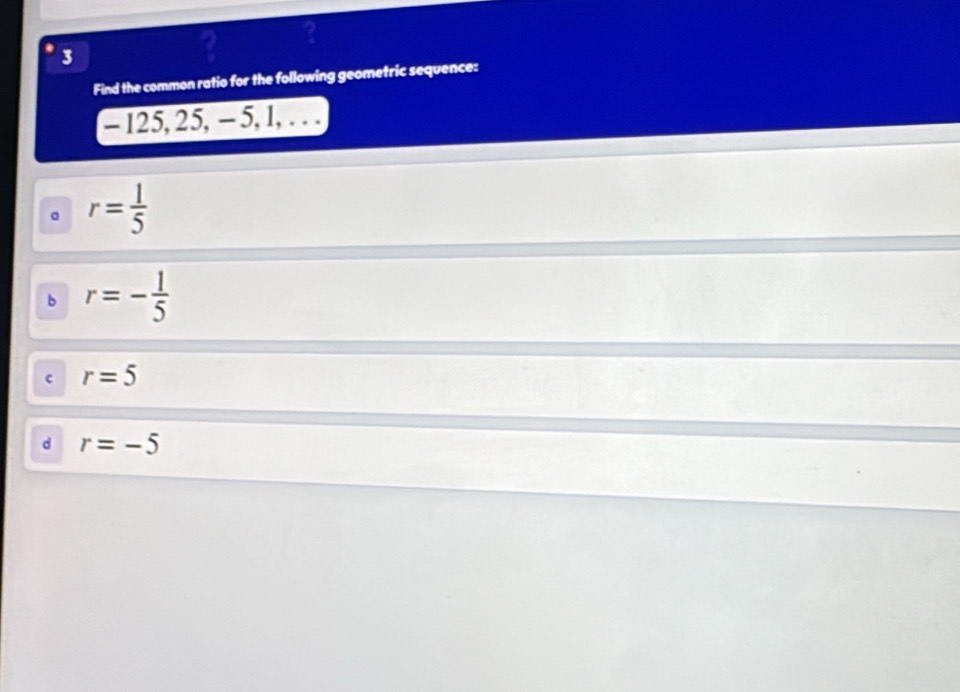 3
? ?
Find the common ratio for the following geometric sequence:
- 125, 25, - 5, 1, .. .
。 r= 1/5 
b r=- 1/5 
c r=5
d r=-5