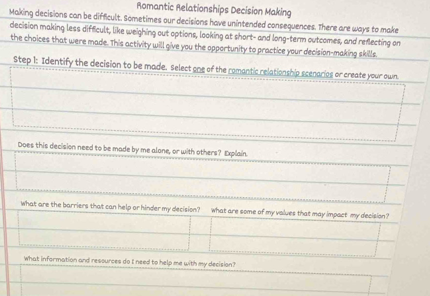 Romantic Relationships Decision Making 
Making decisions can be difficult. Sometimes our decisions have unintended consequences. There are ways to make 
decision making less difficult, like weighing out options, looking at short- and long-term outcomes, and reflecting on 
the choices that were made. This activity will give you the opportunity to practice your decision-making skills. 
Step 1 : Identify the decision to be made. Select one of the romantic relationship scenarios or create your own. 
Does this decision need to be made by me alone, or with others? Explain. 
What are the barriers that can help or hinder my decision? What are some of my values that may impact my decision? 
What information and resources do I need to help me with my decision?