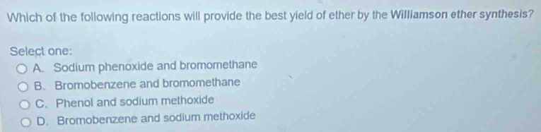 Which of the following reactions will provide the best yield of ether by the Williamson ether synthesis?
Select one:
A. Sodium phenoxide and bromomethane
B. Bromobenzene and bromomethane
C. Phenol and sodium methoxide
D. Bromobenzene and sodium methoxide