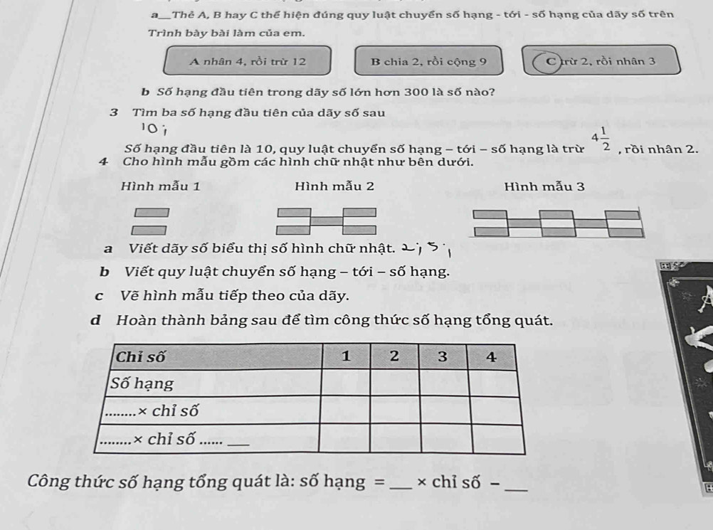 a_ Thẻ A, B hay C thể hiện đúng quy luật chuyển số hạng - tới - số hạng của dãy số trên
Trình bày bài làm của em.
A nhân 4, rồi trừ 12 B chia 2, rồi cộng 9 C trừ 2, rồi nhân 3
b Số hạng đầu tiên trong dãy số lớn hơn 300 là số nào?
3 Tìm ba số hạng đầu tiên của dãy số sau
Số hạng đầu tiên là 10, quy luật chuyển số hạng - tới - số hạng là trừ 4 1/2  , rồi nhân 2.
4 Cho hình mẫu gồm các hình chữ nhật như bên dưới.
Hình mẫu 1 Hình mẫu 2 Hình mẫu 3
a Viết dãy số biểu thị số hình chữ nhật.
b Viết quy luật chuyển số hạng - tới - số hạng.

c Vẽ hình mẫu tiếp theo của dãy.
d Hoàn thành bảng sau để tìm công thức số hạng tổng quát.
Công thức số hạng tổng quát là: số hạng = _× chỉ số −_