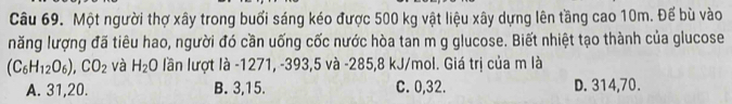 Một người thợ xây trong buổi sáng kéo được 500 kg vật liệu xây dựng lên tầng cao 10m. Đế bù vào
năng lượng đã tiêu hao, người đó cần uống cốc nước hòa tan m g glucose. Biết nhiệt tạo thành của glucose
(C_6H_12O_6), CO_2 và H_2 0 lần lượt là -1271, -393, 5 và - 285, 8 kJ/mol. Giá trị của m là
A. 31, 20. B. 3, 15. C. 0, 32. D. 314, 70.