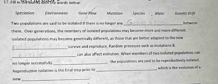 Fill in the blanks with the words below:
Speciation Environment Gene Flow Mutation Species Mate Genetic Drift
Two populations are said to be isolated if there is no longer any _between
them. Over generations, the members of isolated populations may become more and more different.
Isolated populations may become genetically different, as those that are better adapted to the new
_
survive and reproduce. Random processes such as mutations &
_
can also affect evolution. When members of two isolated populations can
no longer successfully_ ,the populations are said to be reproductively isolated.
Reproductive isolation is the final step prior to _which is the evolution of a
new
_.