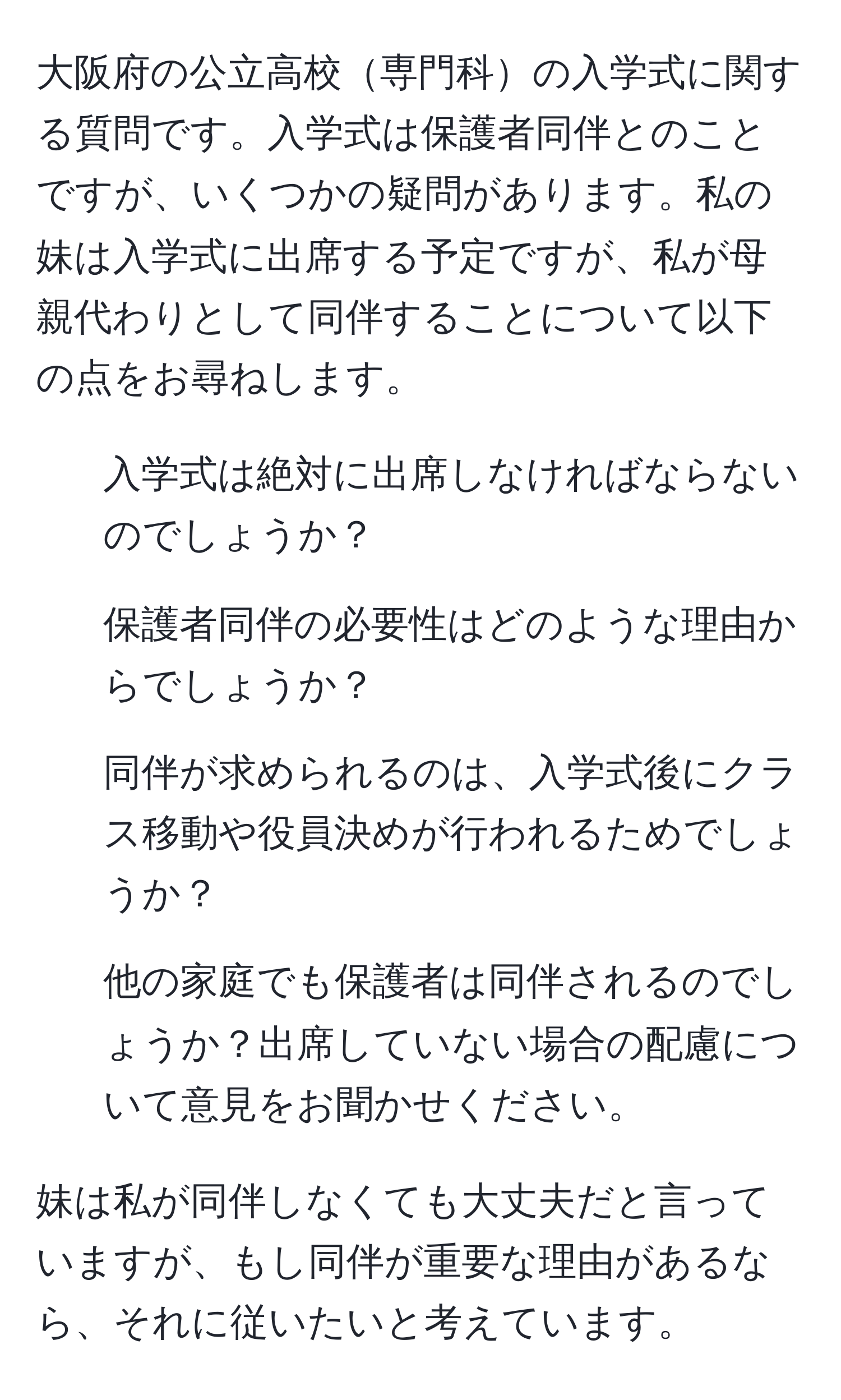 大阪府の公立高校専門科の入学式に関する質問です。入学式は保護者同伴とのことですが、いくつかの疑問があります。私の妹は入学式に出席する予定ですが、私が母親代わりとして同伴することについて以下の点をお尋ねします。

1. 入学式は絶対に出席しなければならないのでしょうか？
2. 保護者同伴の必要性はどのような理由からでしょうか？
3. 同伴が求められるのは、入学式後にクラス移動や役員決めが行われるためでしょうか？
4. 他の家庭でも保護者は同伴されるのでしょうか？出席していない場合の配慮について意見をお聞かせください。

妹は私が同伴しなくても大丈夫だと言っていますが、もし同伴が重要な理由があるなら、それに従いたいと考えています。