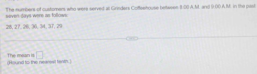 The numbers of customers who were served at Grinders Coffeehouse between 8:00 A.M. and 2. in the past 
seven days were as follows:
28, 27, 26, 36, 34, 37, 29
The mean is □ 
(Round to the nearest tenth.