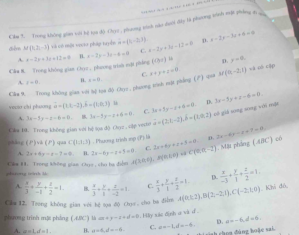 Trong không gian với hệ tọa độ Oxyz , phương trình nào dưới đây là phương trình mặt phẳng đi qua
điễm M(1;2;-3) và có một vectơ pháp tuyển vector n=(1;-2;3). x-2y+3z-12=0 D. x-2y-3z+6=0
A. x-2y+3z+12=0 B. x-2y-3z-6=0 C.
Câu 8. Trong không gian Oxyz , phương trình mật phẳng (Oyz) là
D. y=0.
C. x+y+z=0.
B. x=0.
Câu 9. Trong không gian với hệ tọa độ Oxyz , phương trình mặt phẳng (P) qua M(0;-2;1) và có cặp
A. z=0.
D.
vectơ chi phương vector a=(1;1;-2),vector b=(1;0;3) là 3x-5y+z-6=0.
A. 3x-5y-z-6=0. B. 3x-5y-z+6=0. C. 3x+5y-z+6=0.
Câu 10. Trong không gian với hệ tọa độ Oxyz , cặp vectơ vector a=(2;1;-2),vector b=(1;0;2) có giá song song với mặt
phẳng (P)và (P) qua C(1;1;3). Phương trình mp (P) là
D. 2x-6y-z+7=0.
A. 2x+6y-z-7=0. B. 2x-6y-z+5=0. C. 2x+6y+z+5=0. C(0;0;-2). Mặt phẳng (ABC) có
Câu 11. Trong không gian Oxyz, cho ba điểm A(3;0;0),B(0;1;0)
và
phương trình là:
A.  x/3 + y/-1 + z/2 =1. B.  x/3 + y/1 + z/-2 =1. C.  x/3 + y/1 + z/2 =1.
D.  x/-3 + y/1 + z/2 =1.
Câu 12. Trong không gian với hệ tọa độ Oxyz, cho ba điểm A(0;1;2),B(2;-2;1),C(-2;1;0). Khi đó,
phương trình mặt phẳng (ABC) là ax+y-z+d=0. Hãy xác định a và d .
A. a=1,d=1. B. a=6,d=-6. C. a=-1,d=-6. D. a=-6,d=6.
cinh chọn đúng hoặc sai.