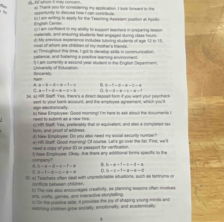 To whom it may concern,
ffer a) Thank you for considering my application. I look forward to the
to opportunity to discuss how I can contribute.
b) I am writing to apply for the Teaching Assistant position at Apollo
English Center.
c) I am confident in my ability to support teachers in preparing lesson
materials, and ensuring students feel engaged during class hours.
d) My previous experience includes tutoring students of age 12 to 15,
most of whom are children of my mother's friends.
e) Throughout this time, I got to develop skills in communication,
patience, and fostering a positive learning environment.
f) I am currently a second year student in the English Department,
University of Education.
Sincerely,
Nam
A. a-b-d-e-f-c B. b-f-d-e-c-a
C. a-f-d-e-c-b D. b-d-e-c-a-f
34. a) HR Staff: Yes, there's a direct deposit form if you want your paycheck
sent to your bank account, and the employee agreement, which you'll
sign electronically.
b) New Employee: Good morning! I'm here to ask about the documents I
need to submit as a new hire.
c) HR Staff: Yes, preferably that or equivalent, and also a completed tax
form, and proof of address.
d) New Employee: Do you also need my social security number?
e) HR Staff: Good morning! Of course. Let's go over the list. First, we'll
need a copy of your ID or passport for verification.
f) New Employee: Okay. Are there any additional forms specific to the
company?
A. b-e-d-c-f-a B. b-e-f-c-d-a
C. b-f-d-c-a-e D. b-c-f-a-e-d
35. a) Teachers often deal with unpredictable situations, such as tantrums or
conflicts between children.
b) The role also encourages creativity, as planning lessons often involves
arts, crafts, games, and interactive storytelling.
c) On the positive side, it provides the joy of shaping young minds and
watching children grow socially, emotionally, and academically.
5
