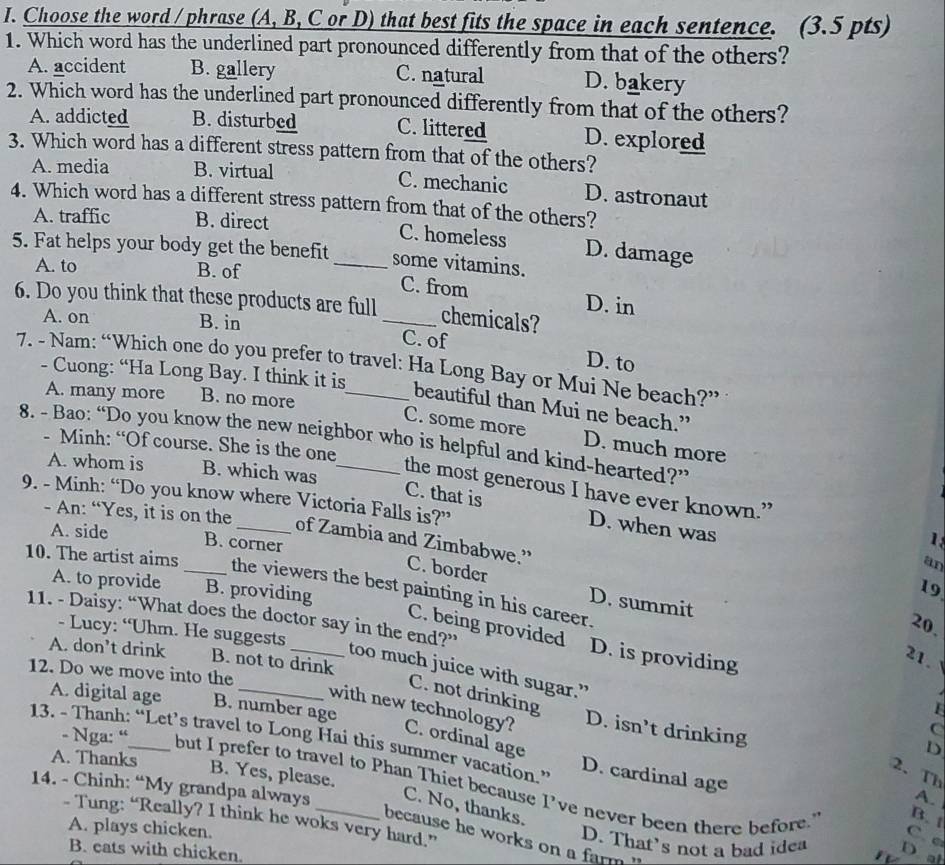 Choose the word / phrase (A, B, C or D) that best fits the space in each sentence. (3.5 pts)
1. Which word has the underlined part pronounced differently from that of the others?
A. accident B. gallery C. natural D. bakery
2. Which word has the underlined part pronounced differently from that of the others?
A. addicted B. disturbed C. littered D. explored
3. Which word has a different stress pattern from that of the others?
A. media B. virtual C. mechanic D. astronaut
4. Which word has a different stress pattern from that of the others?
A. traffic B. direct C. homeless D. damage
5. Fat helps your body get the benefit _some vitamins.
A. to B. of C. from D. in
6. Do you think that these products are full _chemicals?
A. on B. in C. of D. to
7. - Nam: “Which one do you prefer to travel: Ha Long Bay or Mui Ne beach?”
- Cuong: “Ha Long Bay. I think it is
A. many more B. no more
beautiful than Mui ne beach.”
C. some more D. much more
8. - Bao: “Do you know the new neighbor who is helpful and kind-hearted?”
- Minh: “Of course. She is the one
A. whom is B. which was
the most generous I have ever known.”
9. - Minh: “Do you know where Victoria Falls is?”
C. that is D. when was
- An: “Yes, it is on the_ an
A. side B. corner
1
of Zambia and Zimbabwe.”
10. The artist aims _the viewers the best painting in his career.
C. border D. summit
A. to provide B. providing
19
11. - Daisy: “What does the doctor say in the end?”
20.
- Lucy: “Uhm. He suggests
C. being provided D. is providing
A. don’t drink B. not to drink
21.   
too much juice with sugar.”
12. Do we move into the
C. not drinking
A. digital age B. number age
L
with new technology? C. ordinal age
D. isn’t drinking
C
13. - Thanh: “Let’s travel to Long Hai this summer vacation.” D. cardinal age
D
2. Th
A. Thanks A.
B. Yes, please.
- Nga: “ but I prefer to travel to Phan Thiet because I’ve never been there before."
14. - Chinh: “My grandpa always_ C. No, thanks.
B. t
- Tung: “Really? I think he woks very hard.”
A. plays chicken. D. That's not a bad idea
C.e
because he works on a farm ' '
B. cats with chicken.
D at