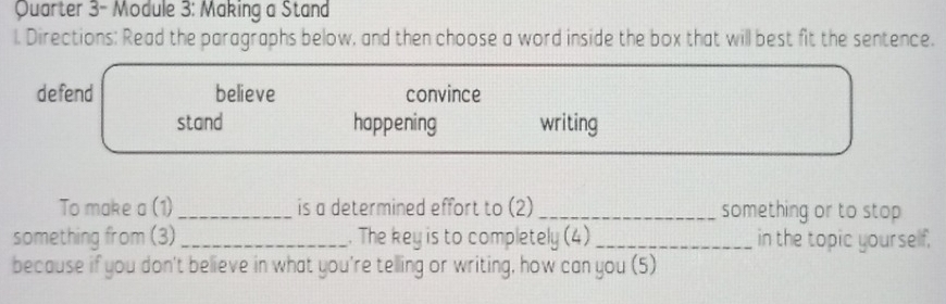 Quarter 3- Module 3: Making a Stand 
l. Directions: Read the paragraphs below, and then choose a word inside the box that will best fit the sentence. 
defend believe convince 
stand happening writing 
To make a (1) _is a determined effort to (2) _something or to stop 
something from (3)_ . The key is to completely (4)_ in the topic yourself. 
because if you don't believe in what you're telling or writing, how can you (5)