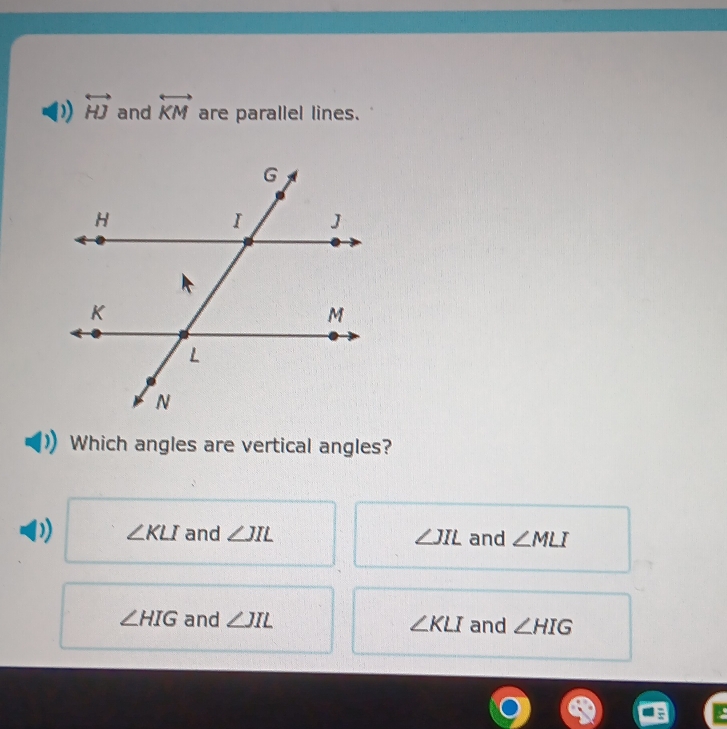 overleftrightarrow HJ and overleftrightarrow KM are parallel lines.
Which angles are vertical angles?
∠ KLI and ∠ JIL ∠ JIL and ∠ MLI
∠ HIG and ∠ JIL ∠ KLI and ∠ HIG