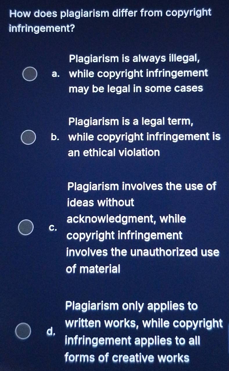 How does plagiarism differ from copyright
infringement?
Plagiarism is always illegal,
a. while copyright infringement
may be legal in some cases
Plagiarism is a legal term,
b. while copyright infringement is
an ethical violation
Plagiarism involves the use of
ideas without
acknowledgment, while
C.
copyright infringement
involves the unauthorized use
of material
Plagiarism only applies to
written works, while copyright
d.
infringement applies to all
forms of creative works