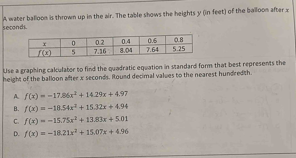 A water balloon is thrown up in the air. The table shows the heights y (in feet) of the balloon after x
seconds.
Use a graphing calculator to find the quadratic equation in standard form that best represents the
height of the balloon after x seconds. Round decimal values to the nearest hundredth.
A. f(x)=-17.86x^2+14.29x+4.97
B. f(x)=-18.54x^2+15.32x+4.94
C. f(x)=-15.75x^2+13.83x+5.01
D. f(x)=-18.21x^2+15.07x+4.96