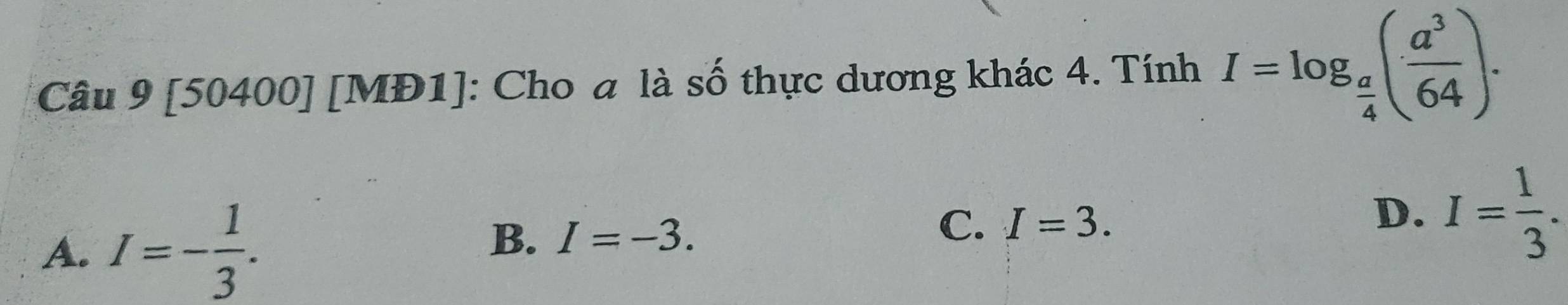 [50400] [MĐ1]: Cho a là số thực dương khác 4. Tính I=log _ a/4 ( a^3/64 ).
A. I=- 1/3 . I=-3. I= 1/3 . 
B.
C. I=3. 
D.