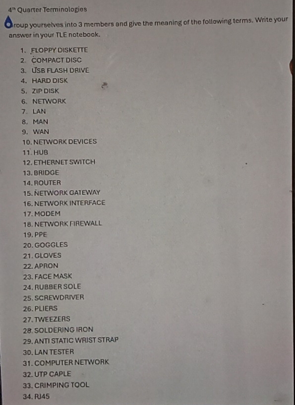 4^(th) Quarter Terminologies 
Croup yourselves into 3 members and give the meaning of the following terms. Write your 
answer in your TLE notebook. 
1、FLOPPY DISKETTE 
2. COMPACT DISC 
3.USB FLASH DRIVE 
4. HARD DISK 
5， ZIP DISK 
6. NETWORK 
7. LAN 
8.MAN 
9. WAN 
10. NETWORK DEVICES 
11. HUB 
12. ETHERNET SWITCH 
13. BRIDGE 
14. ROUTER 
15. ÑETWORK GATEWAY 
16. NETWORK INTERFACE 
17. MODEM 
18. NETWORK FIREWALL 
19. PPE 
20. GOGGLES 
21. GLOVES 
22. APRON 
23. FACE MASK 
24. RUBBER SOLE 
25.SCREWDRIVER 
26. PLIERS 
27. TWEEZERS 
28. SOLDERING IRON 
29. ANTI STATIC WRIST STRAP 
30. LAN TESTER 
31. COMPUTER NETWORK 
32. UTP CAPLE 
33. CRIMPING TOOL 
34. RJ45