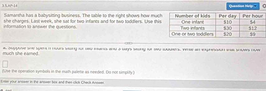 3.5.AP-14 Question Help 
Samantha has a babysitting business. The table to the right shows how muc 
she charges. Last week, she sat for two infants and for two toddlers. Use thi 
information to answer the questions. 
a. Suppose she spent n nours sitting for two inants and's days sitting for two toudiers, While an expression that shows now 
much she earned. 
(Use the operation symbols in the math palette as needed. Do not simplify.) 
Enter your answer in the answer box and then click Check Answer.