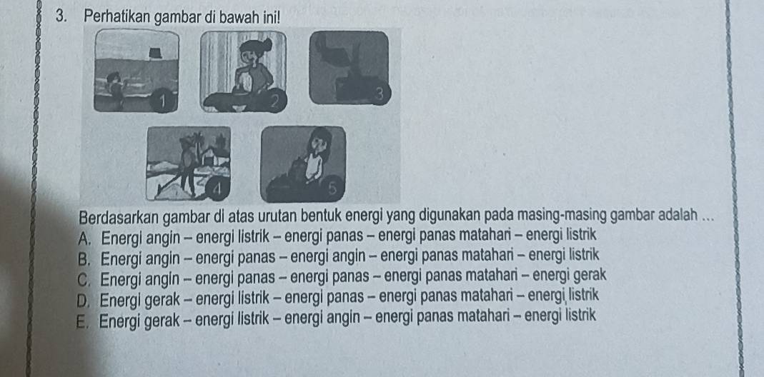 Perhatikan gambar di bawah ini!
Berdasarkan gambar di atas urutan bentuk energi yang digunakan pada masing-masing gambar adalah ...
A. Energi angin - energi listrik - energi panas - energi panas matahari - energi listrik
B. Energi angin - energi panas - energi angin - energi panas matahari - energi listrik
C. Energi angin - energi panas - energi panas - energi panas matahari - energi gerak
D. Energi gerak - energi listrik - energi panas - energi panas matahari - energi listrik
E. Energi gerak - energi listrik - energi angin - energi panas matahari - energi listrik