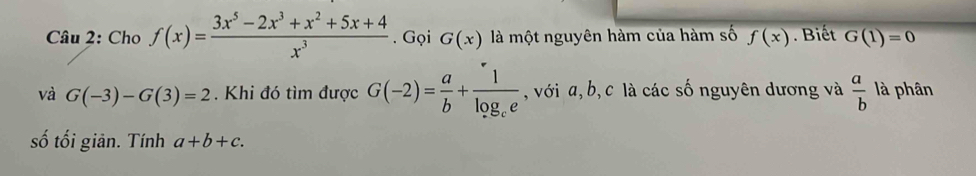 Cho f(x)= (3x^5-2x^3+x^2+5x+4)/x^3 . Gọi G(x) là một nguyên hàm của hàm số f(x). Biết G(1)=0
và G(-3)-G(3)=2. Khi đó tìm được G(-2)= a/b +frac 1log _ce , với a, b, c là các số nguyên dương và  a/b  là phân 
số tối giản. Tính a+b+c.