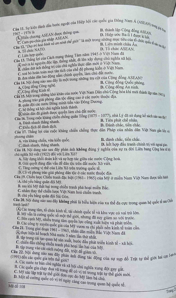 Sự kiện đánh dầu bước ngoặt của Hiệp hội các quốc gia Đông Nam Á (ASEAN) trong giai đoạn
1967 - 1976 là
(A.)Hiến chương ASEAN được thông qua.
B. thành lập Cộng đồng ASEAN,
D. Hiệp ước Ba-li I được kí kết
C. Cam-pu-chia gia nhập ASEAN.
B. Liên minh châu Âu
Câu 12. 'Duy trì hoà bình và an ninh thế giới'' là một trong những mục tiêu của tổ chức quốc tế nào sau dây
C. Liên hợp quốc, A. Tổ chức NATO.
D. Tổ chức ASEAN.
Câu 13. Thắng lợi của Cách mạng tháng Tầm năm 1945 ở Việt Nam đã
A) mở ra ki nguyên độc lập, thống nhất, đi lên xây dựng chủ nghĩa xã hội.
B. chẩm dứt ách thống trị của chủ nghĩa thực dân mới ở Việt Nam,
C. xoá bỏ hoàn toàn mọi tàn tích của chế độ phong kiến ở Việt Nam.
D. dưa nhân dân lao động nắm chính quyền, làm chủ đất nước.
Câu 14. Nội dung nào sau dây là một trong những trụ cột của Cộng đồng ASEAN?
B. Cộng đồng Quốc phòng.
A Cộng đồng Công nghệ.
D. Cộng đồng An ninh.
Cộ Cộng đồng Kinh tế.
Cầu 15. Một trong những khó khăn của nước Việt Nam Dân chủ Cộng hòa khi mới thành lập năm 1945 là
A. phong trào giải phóng dân tộc dâng cao ở các nước thuộc địa.
B. quân đội các nước Đồng minh tiến vào Đông Dương.
C. hệ thống xã hội chủ nghĩa hình thành.
D. nhân dân đã giành được quyền làm chủ đất nước.
Câu 16. Trong cuộc kháng chiến chống quân Tổng (1075 - 1077), nhà Lý đã sử dụng kế sách nào sau đây?
A. Đánh nhanh thắng nhanh. B. Tiên phát chế nhân.
C. Điều địch đề đánh địch. D. Đánh chắc, tiến chắc.
Câu 17. Thắng lợi của cuộc kháng chiến chống thực dân Pháp của nhân dân Việt Nam gắn liền với
phương châm
A. vừa kháng chiến, vừa kiến quốc. B. đánh chắc, tiến chắc.
C. đánh nhanh, thắng nhanh. D. kết hợp đấu tranh chính trị với ngoại giao,
Câu 18. Nội dung nào sau đây phản ánh không đúng ý nghĩa của sự ra đời Liên bang Cộng hòa xã hội
chủ nghĩa Xô viết (1922) đổi với Liên Xô?
A. Xây dựng khối đoàn kết và sự hợp tác giữa các nước Cộng hoà.
B. Giải quyết đúng đẫn vân đề dân tộc trên đất nước Xô viết.
C. Tăng cường vị thể của Liên Xô trên trường quốc tế.
D. Cổ vũ phong trào giải phóng dân tộc ở các nước thuộc địa.
Câu 19. Chiến lược Chiến tranh đặc biệt (1961- 1965) của Mỹ ở miền Nam Việt Nam được tiến hành
A. chủ yếu bằng quân đội Mỹ.
B. sau khi Mỹ thất bại trong chiến tranh phá hoại miền Bắc.
C. nhằm thay thế chiến lược Việt Nam hoá chiến tranh.
D. chủ yếu bằng quân đội Sài Gòn.
Câu 20. Nội dung nảo sau đây không phải là biểu hiện của xu thế đa cực trong quan hệ quốc tế sau Chiế
tranh lạnh?
A Các trung tâm, tổ chức kịnh tế, tài chính quốc tế và khu vực có vai trò lớn.
B. Mỹ vẫn là cường quốc số một thế giới, nhưng đã suy giảm so với trước.
C. Bên cạnh Mỹ, nhiều trung tâm quyền lực cũng xuất hiện và phát triển.
D. Các công ty xuyên quốc gia của Mỹ vươn ra chi phối nên kinh tế toàn cầu.
Câu 21. Trong giai đoạn 1961 - 1965, nhân dân miền Bắc Việt Nam đã
A) thực hiện kế hoạch Nhà nước 5 năm lần thứ nhất.
B. tập trung cải tạo quan hệ sản xuất, bước đầu phát triển kinh tế - xã hội.
C. chiến đầu chống chiến tranh phá hoại lần hai của Mỹ.
D. tập trung vào cải cách ruộng đất, triệt để giảm tô.
Câu 22. Nội dung nào sau đây phản ánh đủng tác động của sự sụp đồ Trật tự thế giới hai cực 1I-an-
(1991) đến các quốc gia trên thế giới?
A. Các nước tư bản chủ nghĩa và xã hội chủ nghĩa xung đột gay gắt.
B. Các quốc gia chạy đua vũ trang đề có vị trí trong trật tự thế giới mới.
C. Mỹ xác lập trật tự thế giới đơn cực do Mỹ làm bá chủ.
D. Một số cường quốc có vị trí ngày cảng cao trong quan hệ quốc tế.
Mã đề 108
Trang 2