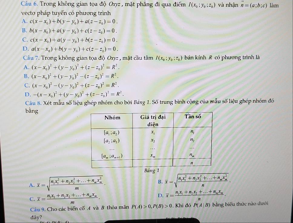 Trong không gian tọa độ Oxyz , mặt phẳng đi qua điểm I(x_0;y_0;z_0) và nhận vector n=(a;b;c) làm
vecto pháp tuyến có phương trình
A. c(x-x_0)+b(y-y_0)+a(z-z_0)=0.
B. b(x-x_0)+a(y-y_0)+c(z-z_0)=0.
C. c(x-x_0)+a(y-y_0)+b(z-z_0)=0.
D. a(x-x_0)+b(y-y_0)+c(z-z_0)=0.
Câu 7. Trong không gian tọa độ Oxyz , mặt cầu tâm I(x_0;y_0;z_0) bán kính R có phương trình là
A. (x-x_0)^2+(y-y_0)^2+(z-z_0)^2=R^2.
B. (x-x_0)^2+(y-y_0)^2-(z-z_0)^2=R^2.
C. (x-x_0)^2-(y-y_0)^2+(z-z_0)^2=R^2.
D. -(x-x_0)^2+(y-y_0)^2+(z-z_0)^2=R^2.
Câu 8. Xét mẫu số liệu ghép nhóm cho bởi Bảng 1. Số trung bình cộng của mẫu số liệu ghép nhóm đó
bằng
Bảng 1
A. overline x=sqrt(frac n_1)x_1^(2+n_2)x_2^(2+...+n_m)x_m^2m.
B. overline x=sqrt(frac n_1)x_1^(2+n_2)x_2^(2+...+n_m)x_m^2n.
C. overline x=frac n_1x_1+n_2x_2+...+n_mx_mm.
D. overline x=frac n_1x_1+n_2x_2+...+n_mx_mn.
Câu 9. Cho các biến cố A và B thỏa mãn P(A)>0,P(B)>0. Khi đó P(A|B) bằng biểu thức nào dưới
đây?