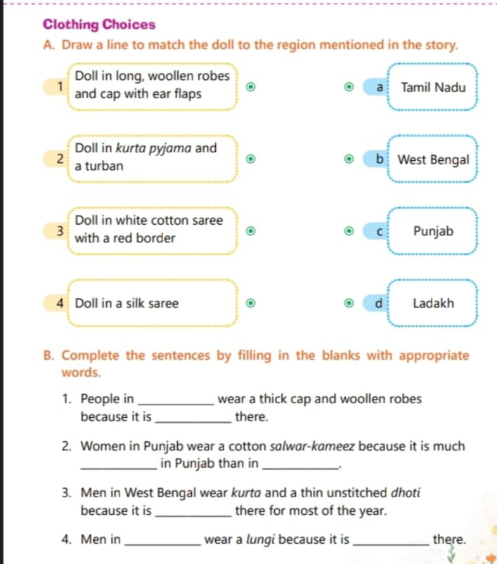 Clothing Choices
A. Draw a line to match the doll to the region mentioned in the story.
Doll in long, woollen robes
a
1 and cap with ear flaps Tamil Nadu
Doll in kurta pyjama and
2 a turban
b West Bengal
Doll in white cotton saree
C
3 with a red border Punjab
4 Doll in a silk saree d Ladakh
B. Complete the sentences by filling in the blanks with appropriate
words.
1. People in_ wear a thick cap and woollen robes
because it is _there.
2. Women in Punjab wear a cotton salwar-kameez because it is much
_in Punjab than in_
.
3. Men in West Bengal wear kurta and a thin unstitched dhoti
because it is _there for most of the year.
4. Men in _wear a lungi because it is_ there.