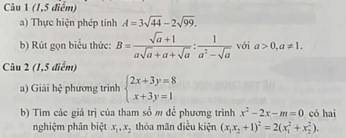 (1,5 điểm) 
a) Thực hiện phép tính A=3sqrt(44)-2sqrt(99). 
b) Rút gọn biểu thức: B= (sqrt(a)+1)/asqrt(a)+a+sqrt(a) : 1/a^2-sqrt(a)  với a>0, a!= 1. 
Câu 2 (1,5 điểm) 
a) Giải hệ phương trình beginarrayl 2x+3y=8 x+3y=1endarray.
b) Tìm các giá trị của tham số m đề phương trình x^2-2x-m=0 có hai 
nghiệm phân biệt x_1, x_2 thỏa mãn điều kiện (x_1x_2+1)^2=2(x_1^2+x_2^2).