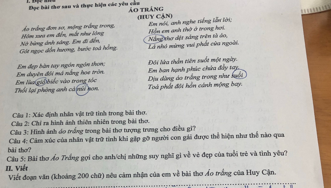 Độc mền 
Đọc bài thơ sau và thực hiện các yêu cầu 
áo tráng 
(HUY CẠN) 
Áo trắng đơn sơ, mộng trắng trong, Em nói, anh nghe tiếng lẫn lời; 
Hôm xưa em đến, mắt như lòng Hồn em anh thở ở trong hơi. 
Nở bừng ánh sáng. Em đi đến, Nắng thơ dệt sáng trên tà áo, 
Gót ngọc dồn hương, bước toả hồng. Lá nhỏ mừng vui phất cửa ngoài. 
Em đẹp bàn tay ngón ngón thon; Đôi lứa thần tiên suốt một ngày. 
Em duyên đôi má nắng hoe tròn. Em ban hạnh phúc chứa đầy tay. 
Em lùa gió biếc vào trong tóc Dịu dàng áo trắng trong như suối 
Thổi lại phòng anh cả(núi non. Toả phất đôi hồn cánh mộng bay. 
Câu 1: Xác định nhân vật trữ tình trong bài thơ. 
Câu 2: Chỉ ra hình ảnh thiên nhiên trong bài thơ. 
Câu 3: Hình ảnh áo trắng trong bài thơ tượng trưng cho điều gì? 
Câu 4: Cảm xúc của nhân vật trữ tình khi gặp gỡ người con gái được thể hiện như thế nào qua 
bài thơ? 
Câu 5: Bài thơ Áo Trắng gợi cho anh/chị những suy nghĩ gì về vẻ đẹp của tuổi trẻ và tình yêu? 
II. Viết 
Viết đoạn văn (khoảng 200 chữ) nêu cảm nhận của em về bài thơ Áo trắng của Huy Cận.