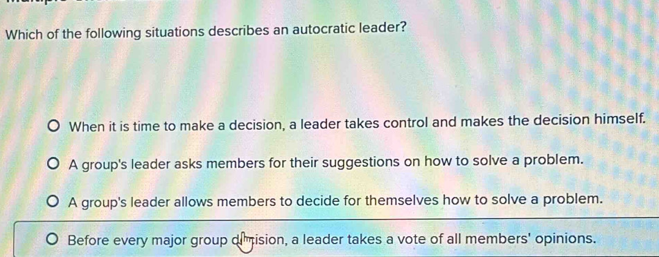 Which of the following situations describes an autocratic leader?
When it is time to make a decision, a leader takes control and makes the decision himself.
A group's leader asks members for their suggestions on how to solve a problem.
A group's leader allows members to decide for themselves how to solve a problem.
Before every major group oimision, a leader takes a vote of all members' opinions.