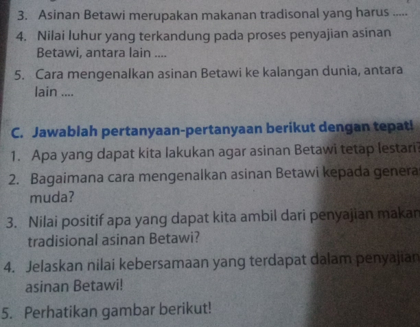 Asinan Betawi merupakan makanan tradisonal yang harus ..... 
4. Nilai luhur yang terkandung pada proses penyajian asinan 
Betawi, antara lain .... 
5. Cara mengenalkan asinan Betawi ke kalangan dunia, antara 
lain .... 
C. Jawablah pertanyaan-pertanyaan berikut dengan tepat! 
1. Apa yang dapat kita lakukan agar asinan Betawi tetap lestari? 
2. Bagaimana cara mengenalkan asinan Betawi kepada genera 
muda? 
3. Nilai positif apa yang dapat kita ambil dari penyajian makan 
tradisional asinan Betawi? 
4. Jelaskan nilai kebersamaan yang terdapat dalam penyajian 
asinan Betawi! 
5. Perhatikan gambar berikut!