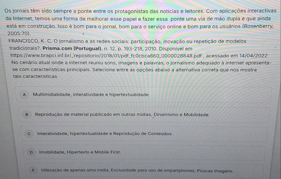 Os jornais têm sido sempre a ponte entre os protagonistas das notícias e leitores. Com aplicações interactivas
da Internet, temos uma forma de melhorar esse papel e fazer essa ponte uma via de mão dupla e que ainda
está em construção. Isso é bom para o jornal, bom para o serviço online e bom para os usuários (Rosenberry,
2005:70). 
FRANCISCO, K. C. O jornalismo e as redes sociais: participação, inovação ou repetição de modelos
tradicionais?. Prisma.com (Portugual), n. 12, p. 193-218, 2010. Disponível em
https://www.brapci.inf.br/_repositorio/2018/01/pdf_fc0cbca660_0000028848.pdf , acessado em 14/04/2022
No cenário atual onde a internet reuniu sons, imagens e palavras, o jornalismo adequado à internet apresenta-
se com características principais. Selecione entre as opções abaixo a alternativa correta que nos mostra
tais características
A Multimidialidade, interatividade e hipertextualidade
B Reprodução de material publicado em outras mídias, Dinamismo e Mobilidade.
C Interatividade, hipertextualidade e Reprodução de Conteúdos.
D Imobilidade, Hipertexto e Mobile First.
E Utilização de apenas uma mídia, Exclusidade para uso de smpartphones, Poucas imagens.