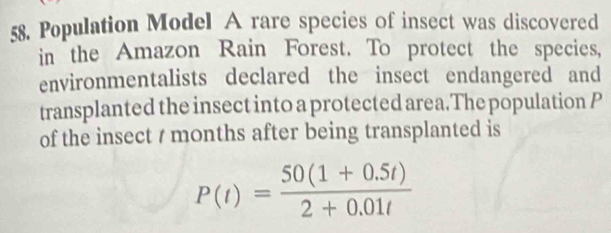 Population Model A rare species of insect was discovered 
in the Amazon Rain Forest. To protect the species, 
environmentalists declared the insect endangered and 
transplanted the insect into a protected area.The population P
of the insect / months after being transplanted is
P(t)= (50(1+0.5t))/2+0.01t 