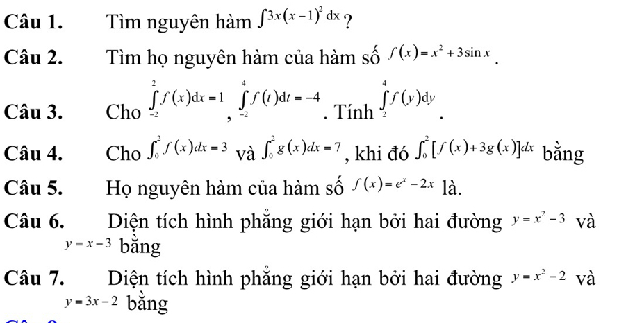 Tìm nguyên hàm ∈t 3x(x-1)^2dx ? 
Câu 2. Tìm họ nguyên hàm của hàm số f(x)=x^2+3sin x
Câu 3. Cho ∈tlimits _(-2)^2f(x)dx=1 ∈tlimits _(-2)^4f(t)dt=-4. Tính ∈tlimits _2^(4f(y)dy
Câu 4. Cho ∈t _0^2f(x)dx=3 và ∈t _0^2g(x)dx=7 , khi đó ∈t _0^2[f(x)+3g(x)]dx bằng 
Câu 5. Họ nguyên hàm của hàm số f(x)=e^x)-2x là. 
Câu 6. Diện tích hình phẳng giới hạn bởi hai đường y=x^2-3 và
y=x-3 bǎng 
Câu 7. Diện tích hình phăng giới hạn bởi hai đường y=x^2-2 và
y=3x-2 bằng