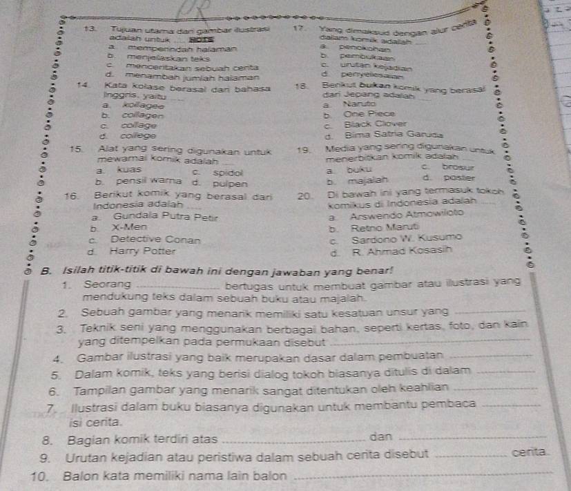 Tujuan utama dan gambar illustras) 17. Yang dimaksud dengan alur cefta .
^
adaiah untuk H0A
daliam komik adaliah
a mempenndan halamán
a penokohan
b menješaskan teks
b. pembukaan
c. mencentakan sebuah certa c. uritan kejadian
d. menambah jumlah haiaman d penyeles alan
14. Kata kolase berasal dan bahasa 18. Benkut bukan komik yang berasa
lnggris, yaitu dari Jepang adaïah
a kollagee a Naruto
b. collagen b One Piece
c collage c. Black Clover
d. colllege d. Bima Satria Garuda
15. Alat yang sering digunakan untuk 19. Media yang sering diguriakan untuk
mewamai Komik adalah menerbitkan komik adalan c. brosur
a buku
a kuas c. spidol d. poster
b. pensil warna d. pulpen
b. majalah
16. Berikut komik yang berasal dar 20. Di bawah ini yang termasuk tokoh
Indonesia adalah komikus di Indonesia adaïah
a. Gundala Putra Petir
b X-Men a Arswendo Atmowiloto
b. Retno Maruti
c. Detective Conan c. Sardono W. Kusumo
d Harry Potter d. R. Ahmad Kosasih
B. Isilah titik-titik di bawah ini dengan jawaban yang benar!
1. Seorang _bertugas untuk membuat gambar atau ilustrasi yang
mendukung teks dalam sebuah buku atau majalah.
2. Sebuah gambar yang menarik memiliki satu kesatuan unsur yang_
_
3. Teknik seni yang menggunakan berbagai bahan, seperti kertas, foto, dan kain
yang ditempelkan pada permukaan disebut
4. Gambar ilustrasi yang baik merupakan dasar dalam pembuatan_
5. Dalam komik, teks yang berisi dialog tokoh biasanya ditulis di dalam_
6. Tampilan gambar yang menarik sangat ditentukan oleh keahlian_
7. Ilustrasi dalam buku biasanya digunakan untuk membantu pembaca_
isi cerita.
8. Bagian komik terdiri atas _dan_
9. Urutan kejadian atau peristiwa dalam sebuah cerita disebut _centa
10. Balon kata memiliki nama lain balon
_