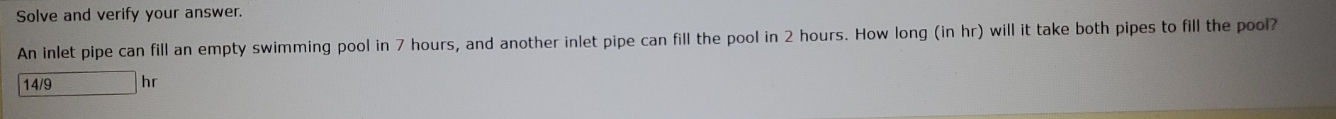 Solve and verify your answer. 
An inlet pipe can fill an empty swimming pool in 7 hours, and another inlet pipe can fill the pool in 2 hours. How long (in hr) will it take both pipes to fill the pool?
14/9 hr