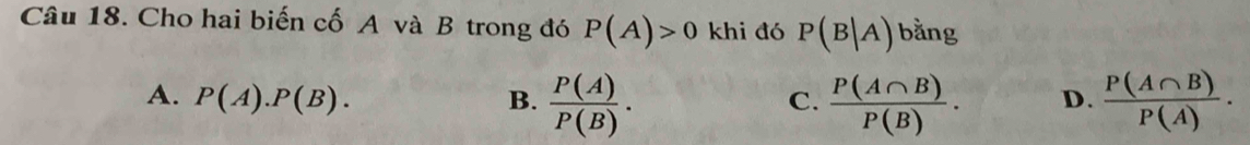 Cho hai biến cố A và B trong đó P(A)>0 khi đó P(B|A) bằng
A. P(A).P(B). B.  P(A)/P(B) .  P(A∩ B)/P(B) . D.  P(A∩ B)/P(A) . 
C.