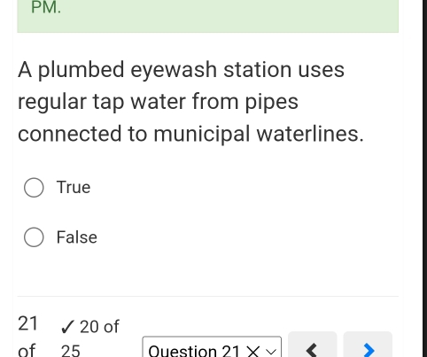 PM.
A plumbed eyewash station uses
regular tap water from pipes
connected to municipal waterlines.
True
False
21 sqrt(20) of
of 25 Ouestion 21*